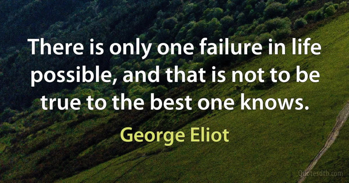 There is only one failure in life possible, and that is not to be true to the best one knows. (George Eliot)