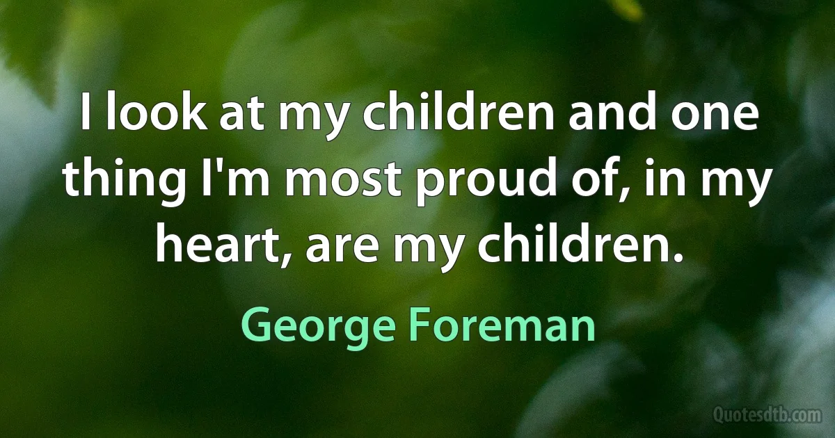 I look at my children and one thing I'm most proud of, in my heart, are my children. (George Foreman)