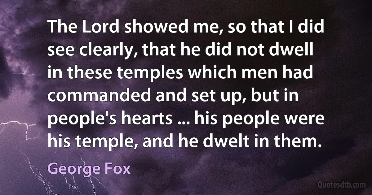 The Lord showed me, so that I did see clearly, that he did not dwell in these temples which men had commanded and set up, but in people's hearts ... his people were his temple, and he dwelt in them. (George Fox)