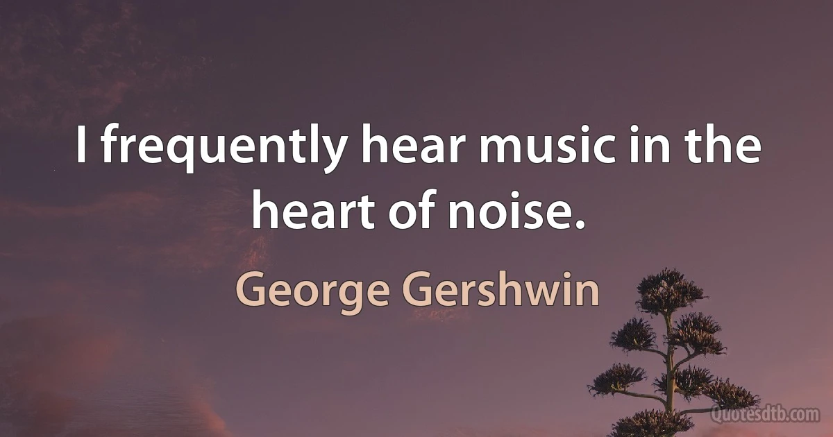 I frequently hear music in the heart of noise. (George Gershwin)