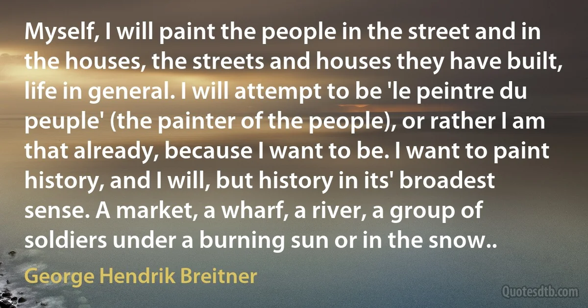 Myself, I will paint the people in the street and in the houses, the streets and houses they have built, life in general. I will attempt to be 'le peintre du peuple' (the painter of the people), or rather I am that already, because I want to be. I want to paint history, and I will, but history in its' broadest sense. A market, a wharf, a river, a group of soldiers under a burning sun or in the snow.. (George Hendrik Breitner)