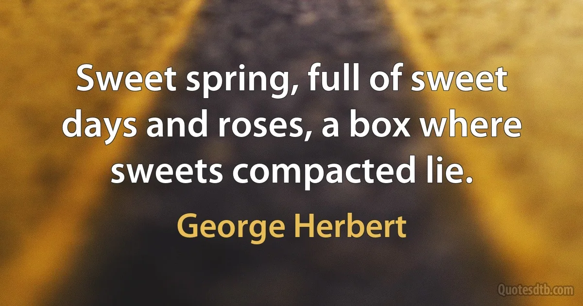 Sweet spring, full of sweet days and roses, a box where sweets compacted lie. (George Herbert)