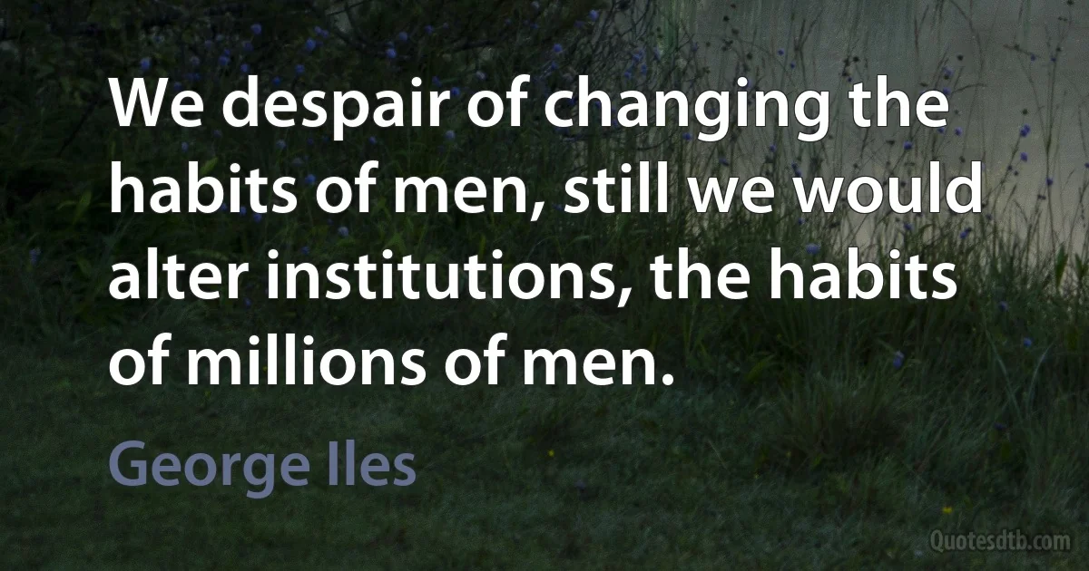 We despair of changing the habits of men, still we would alter institutions, the habits of millions of men. (George Iles)