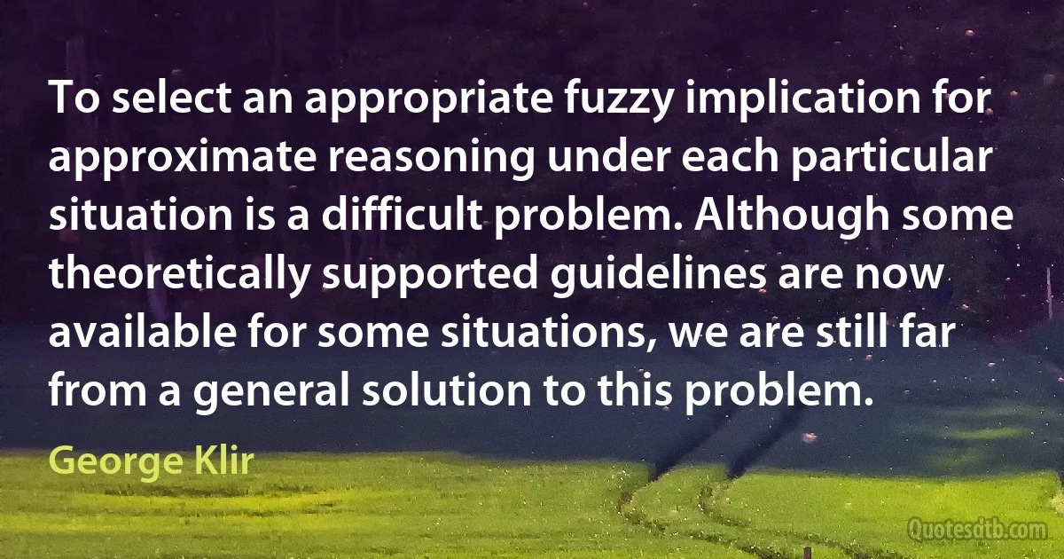 To select an appropriate fuzzy implication for approximate reasoning under each particular situation is a difficult problem. Although some theoretically supported guidelines are now available for some situations, we are still far from a general solution to this problem. (George Klir)