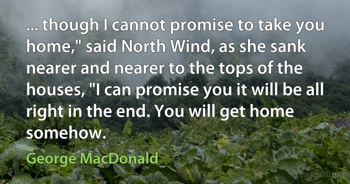 ... though I cannot promise to take you home," said North Wind, as she sank nearer and nearer to the tops of the houses, "I can promise you it will be all right in the end. You will get home somehow. (George MacDonald)