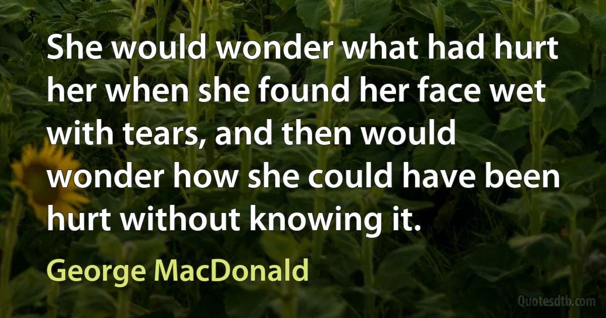 She would wonder what had hurt her when she found her face wet with tears, and then would wonder how she could have been hurt without knowing it. (George MacDonald)