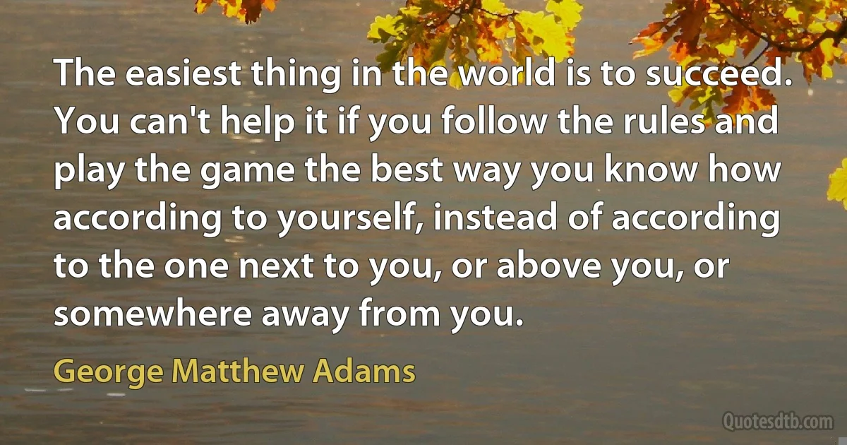 The easiest thing in the world is to succeed. You can't help it if you follow the rules and play the game the best way you know how according to yourself, instead of according to the one next to you, or above you, or somewhere away from you. (George Matthew Adams)