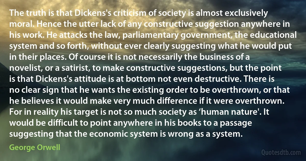 The truth is that Dickens's criticism of society is almost exclusively moral. Hence the utter lack of any constructive suggestion anywhere in his work. He attacks the law, parliamentary government, the educational system and so forth, without ever clearly suggesting what he would put in their places. Of course it is not necessarily the business of a novelist, or a satirist, to make constructive suggestions, but the point is that Dickens's attitude is at bottom not even destructive. There is no clear sign that he wants the existing order to be overthrown, or that he believes it would make very much difference if it were overthrown. For in reality his target is not so much society as ‘human nature'. It would be difficult to point anywhere in his books to a passage suggesting that the economic system is wrong as a system. (George Orwell)