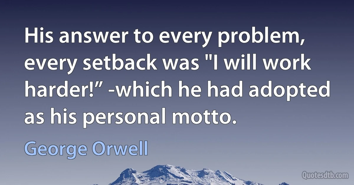 His answer to every problem, every setback was "I will work harder!” -which he had adopted as his personal motto. (George Orwell)