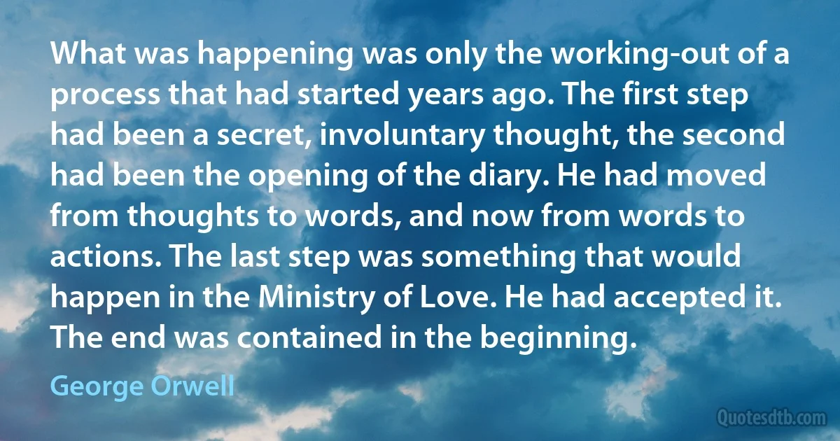 What was happening was only the working-out of a process that had started years ago. The first step had been a secret, involuntary thought, the second had been the opening of the diary. He had moved from thoughts to words, and now from words to actions. The last step was something that would happen in the Ministry of Love. He had accepted it. The end was contained in the beginning. (George Orwell)