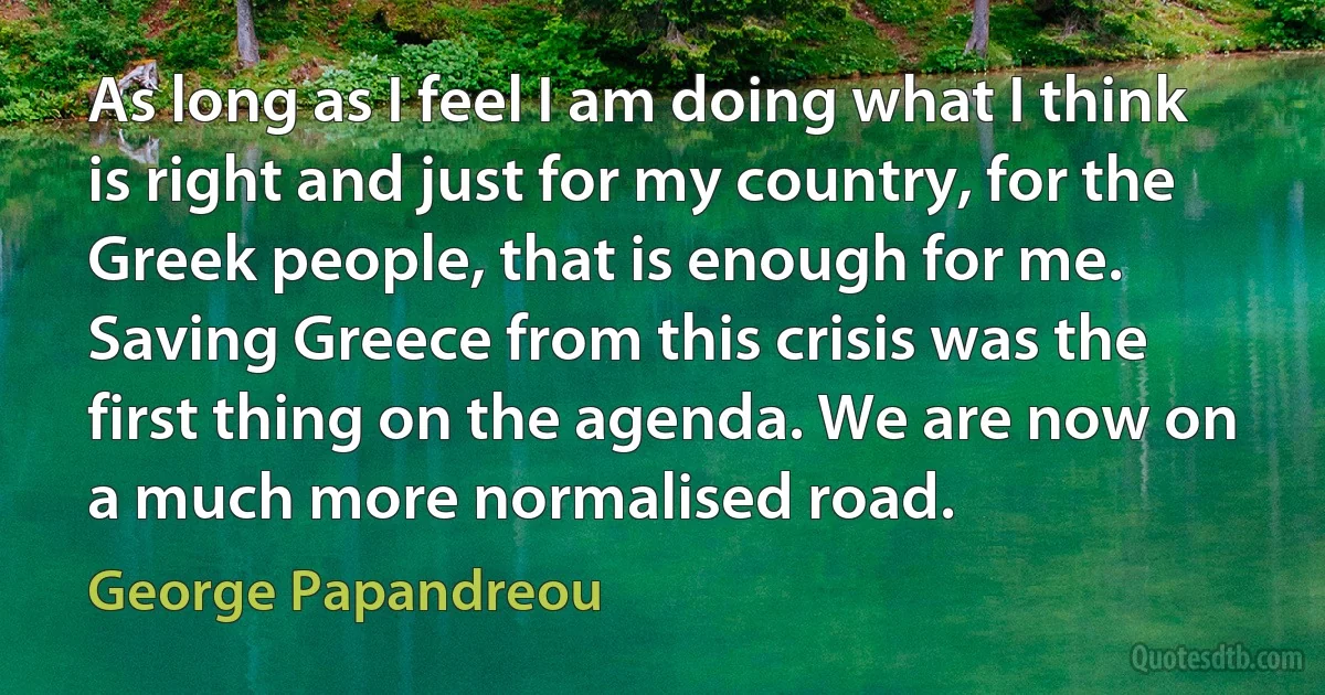 As long as I feel I am doing what I think is right and just for my country, for the Greek people, that is enough for me. Saving Greece from this crisis was the first thing on the agenda. We are now on a much more normalised road. (George Papandreou)