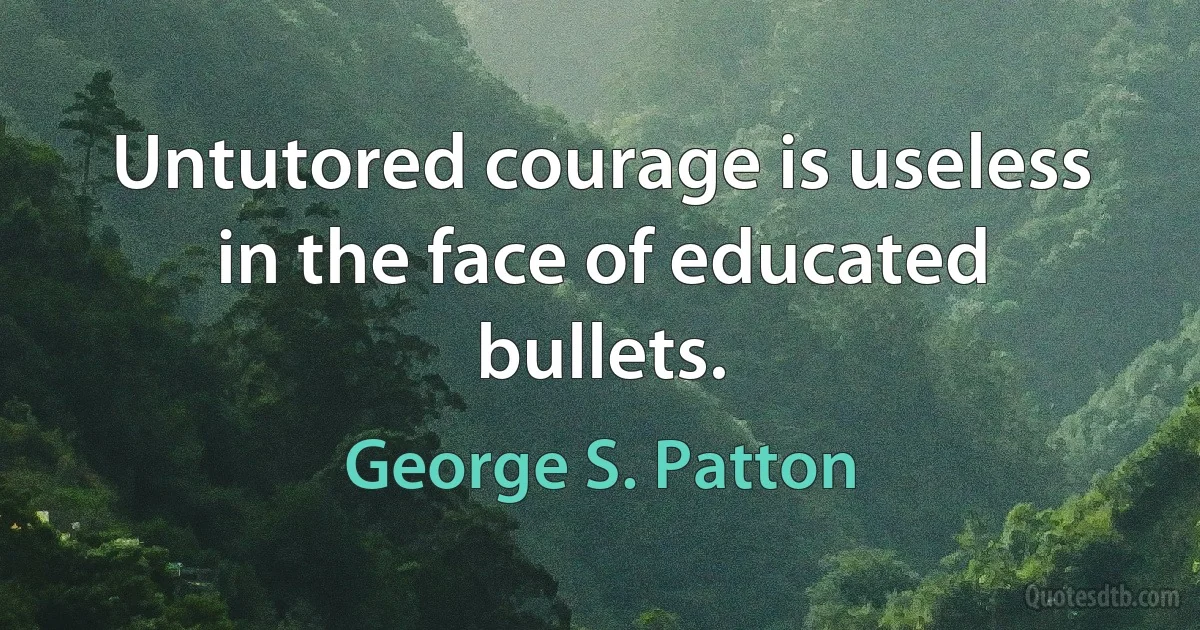 Untutored courage is useless in the face of educated bullets. (George S. Patton)