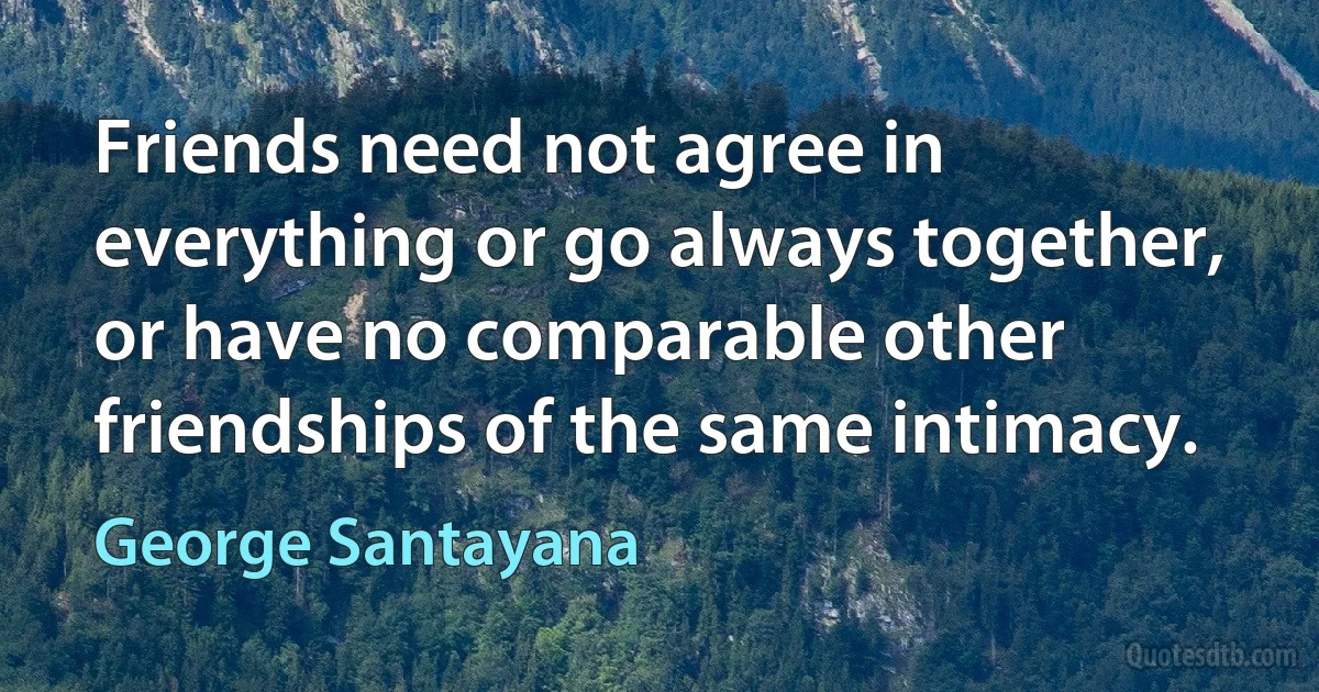 Friends need not agree in everything or go always together, or have no comparable other friendships of the same intimacy. (George Santayana)