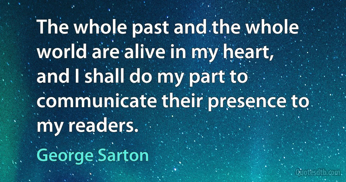 The whole past and the whole world are alive in my heart, and I shall do my part to communicate their presence to my readers. (George Sarton)