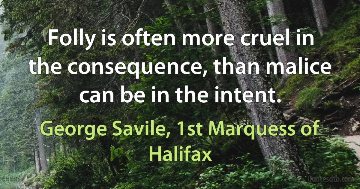 Folly is often more cruel in the consequence, than malice can be in the intent. (George Savile, 1st Marquess of Halifax)