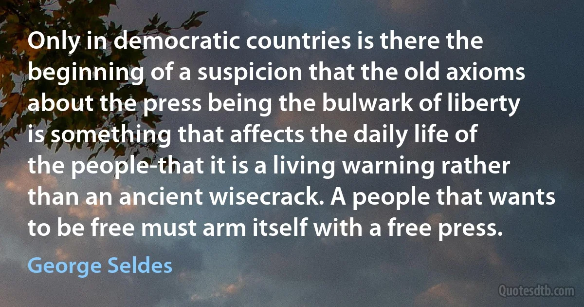 Only in democratic countries is there the beginning of a suspicion that the old axioms about the press being the bulwark of liberty is something that affects the daily life of the people-that it is a living warning rather than an ancient wisecrack. A people that wants to be free must arm itself with a free press. (George Seldes)