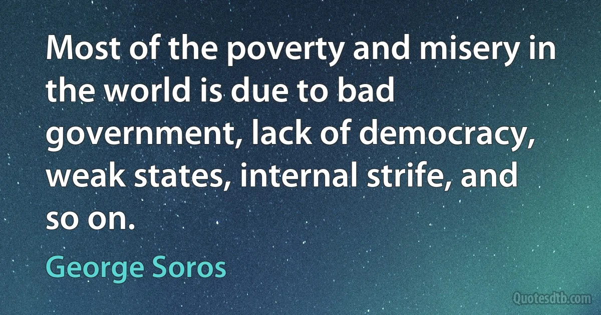 Most of the poverty and misery in the world is due to bad government, lack of democracy, weak states, internal strife, and so on. (George Soros)