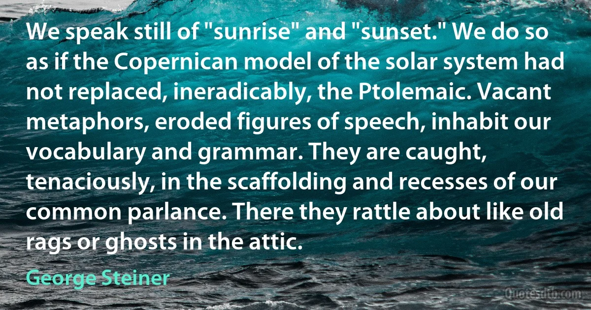 We speak still of "sunrise" and "sunset." We do so as if the Copernican model of the solar system had not replaced, ineradicably, the Ptolemaic. Vacant metaphors, eroded figures of speech, inhabit our vocabulary and grammar. They are caught, tenaciously, in the scaffolding and recesses of our common parlance. There they rattle about like old rags or ghosts in the attic. (George Steiner)