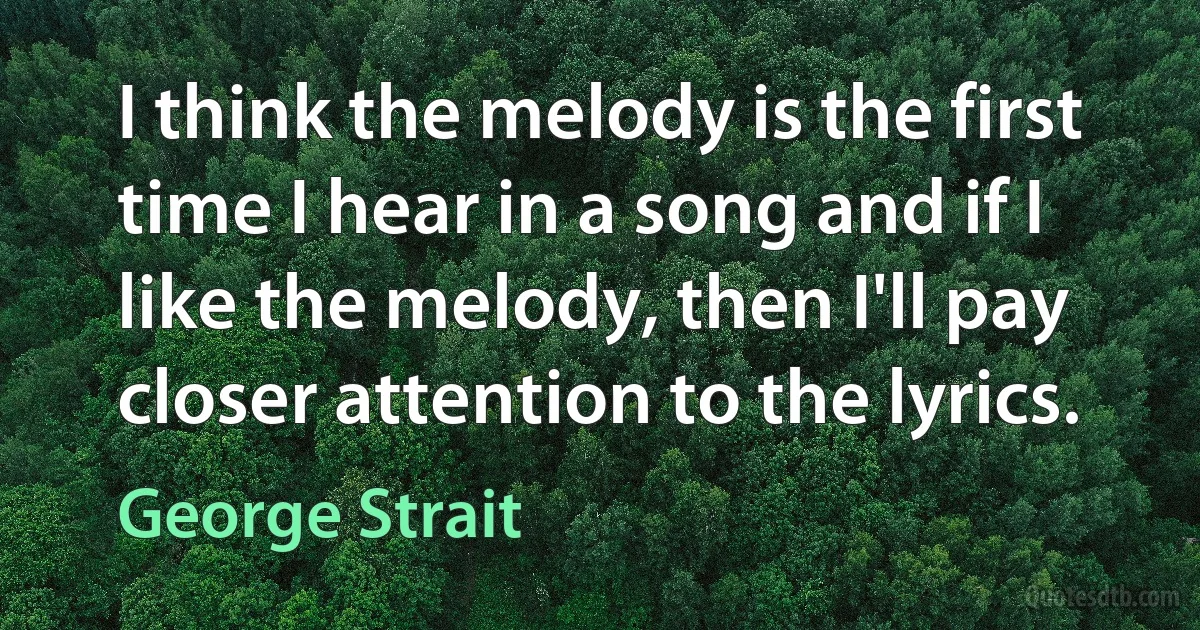 I think the melody is the first time I hear in a song and if I like the melody, then I'll pay closer attention to the lyrics. (George Strait)