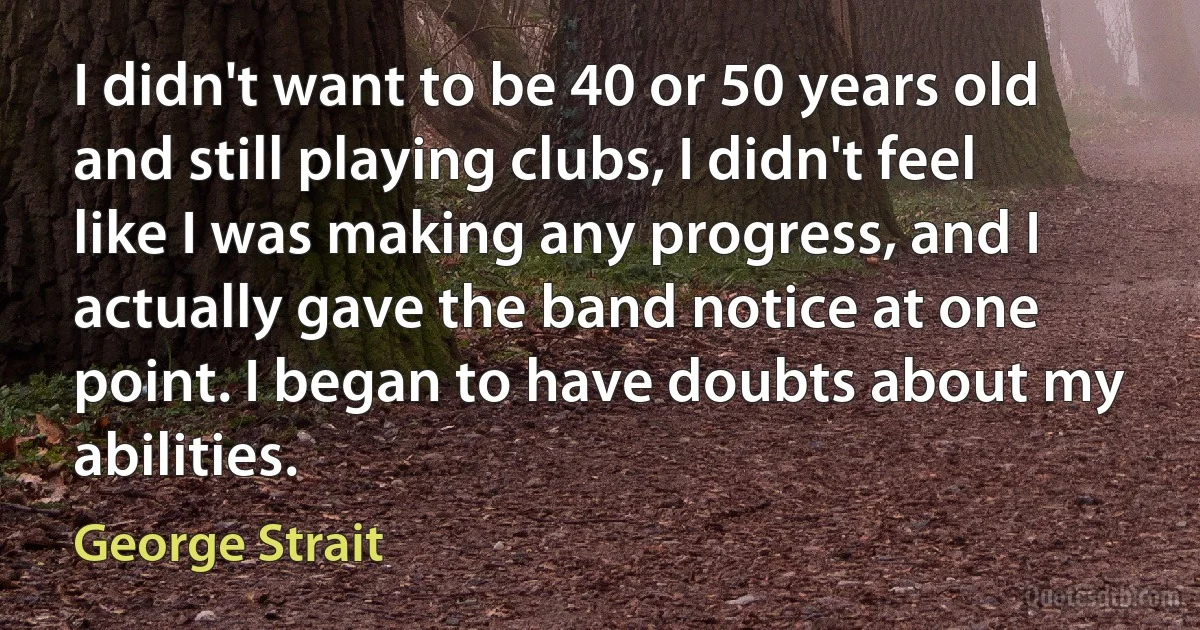 I didn't want to be 40 or 50 years old and still playing clubs, I didn't feel like I was making any progress, and I actually gave the band notice at one point. I began to have doubts about my abilities. (George Strait)