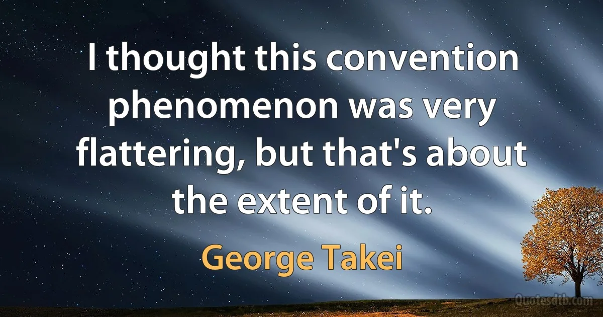 I thought this convention phenomenon was very flattering, but that's about the extent of it. (George Takei)