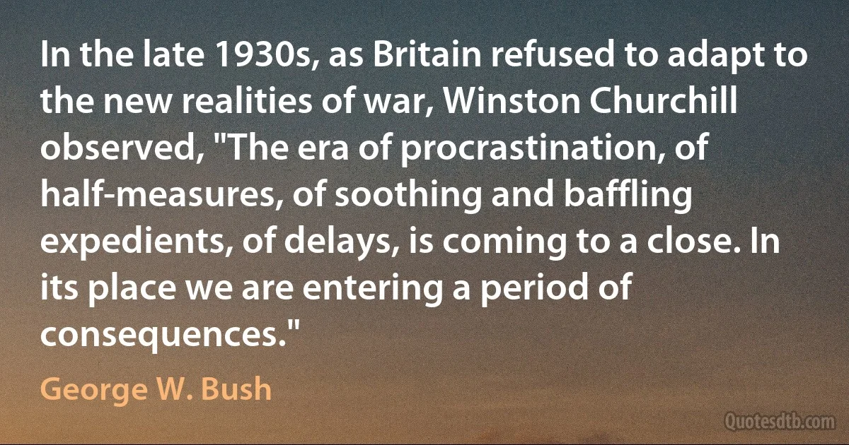 In the late 1930s, as Britain refused to adapt to the new realities of war, Winston Churchill observed, "The era of procrastination, of half-measures, of soothing and baffling expedients, of delays, is coming to a close. In its place we are entering a period of consequences." (George W. Bush)