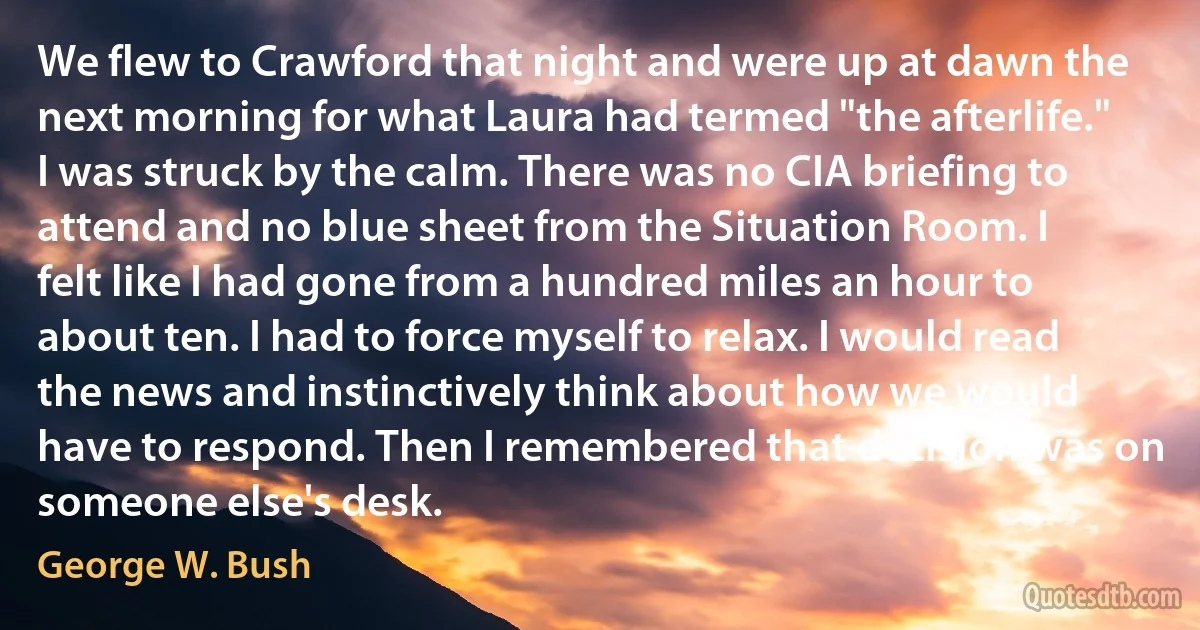 We flew to Crawford that night and were up at dawn the next morning for what Laura had termed "the afterlife." I was struck by the calm. There was no CIA briefing to attend and no blue sheet from the Situation Room. I felt like I had gone from a hundred miles an hour to about ten. I had to force myself to relax. I would read the news and instinctively think about how we would have to respond. Then I remembered that decision was on someone else's desk. (George W. Bush)