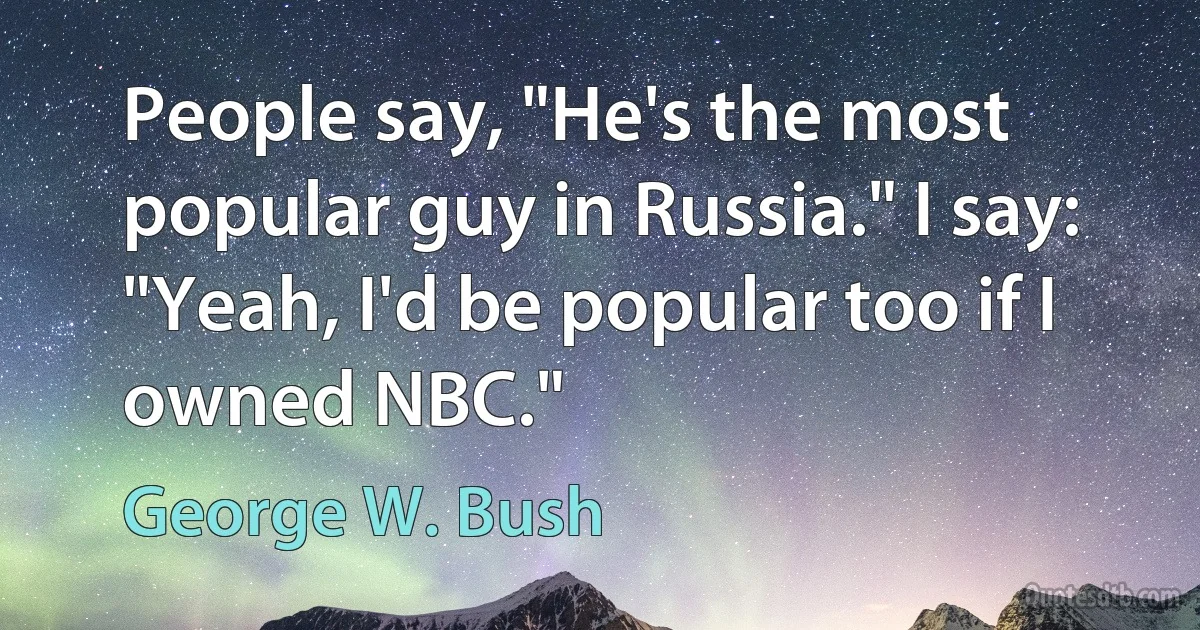 People say, "He's the most popular guy in Russia." I say: "Yeah, I'd be popular too if I owned NBC." (George W. Bush)