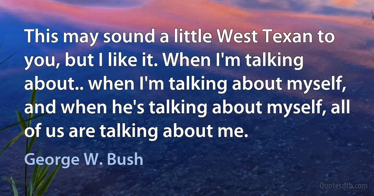 This may sound a little West Texan to you, but I like it. When I'm talking about.. when I'm talking about myself, and when he's talking about myself, all of us are talking about me. (George W. Bush)