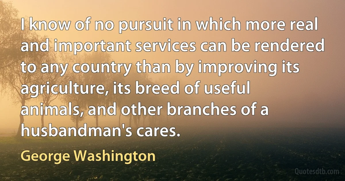 I know of no pursuit in which more real and important services can be rendered to any country than by improving its agriculture, its breed of useful animals, and other branches of a husbandman's cares. (George Washington)