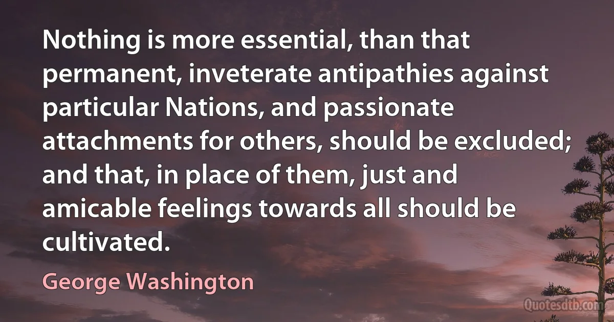 Nothing is more essential, than that permanent, inveterate antipathies against particular Nations, and passionate attachments for others, should be excluded; and that, in place of them, just and amicable feelings towards all should be cultivated. (George Washington)