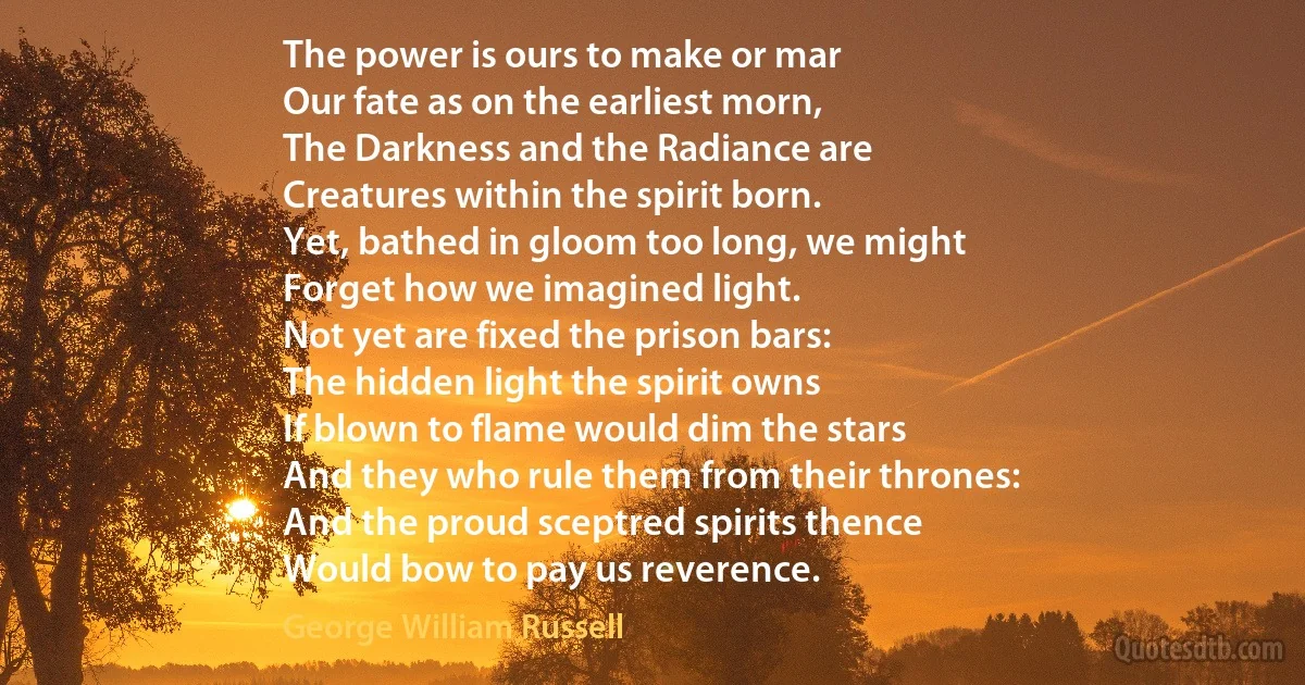 The power is ours to make or mar
Our fate as on the earliest morn,
The Darkness and the Radiance are
Creatures within the spirit born.
Yet, bathed in gloom too long, we might
Forget how we imagined light.
Not yet are fixed the prison bars:
The hidden light the spirit owns
If blown to flame would dim the stars
And they who rule them from their thrones:
And the proud sceptred spirits thence
Would bow to pay us reverence. (George William Russell)