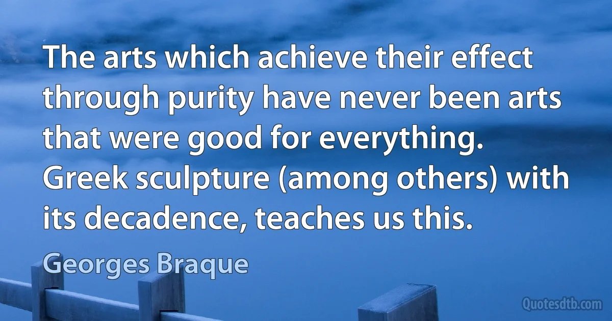 The arts which achieve their effect through purity have never been arts that were good for everything. Greek sculpture (among others) with its decadence, teaches us this. (Georges Braque)