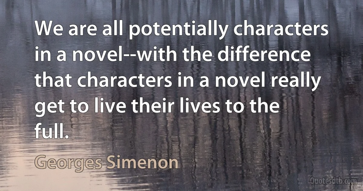 We are all potentially characters in a novel--with the difference that characters in a novel really get to live their lives to the full. (Georges Simenon)