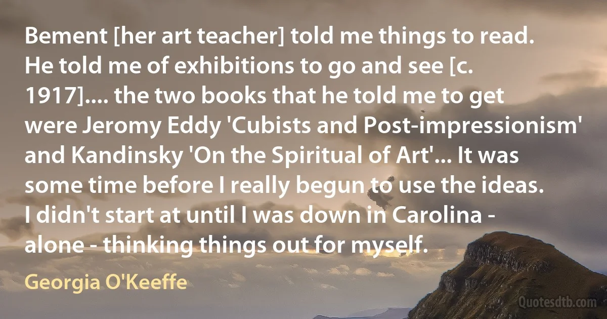 Bement [her art teacher] told me things to read. He told me of exhibitions to go and see [c. 1917].... the two books that he told me to get were Jeromy Eddy 'Cubists and Post-impressionism' and Kandinsky 'On the Spiritual of Art'... It was some time before I really begun to use the ideas. I didn't start at until I was down in Carolina - alone - thinking things out for myself. (Georgia O'Keeffe)