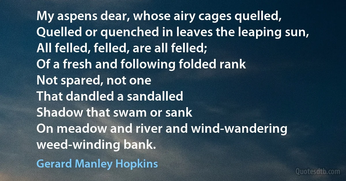 My aspens dear, whose airy cages quelled,
Quelled or quenched in leaves the leaping sun,
All felled, felled, are all felled;
Of a fresh and following folded rank
Not spared, not one
That dandled a sandalled
Shadow that swam or sank
On meadow and river and wind-wandering weed-winding bank. (Gerard Manley Hopkins)