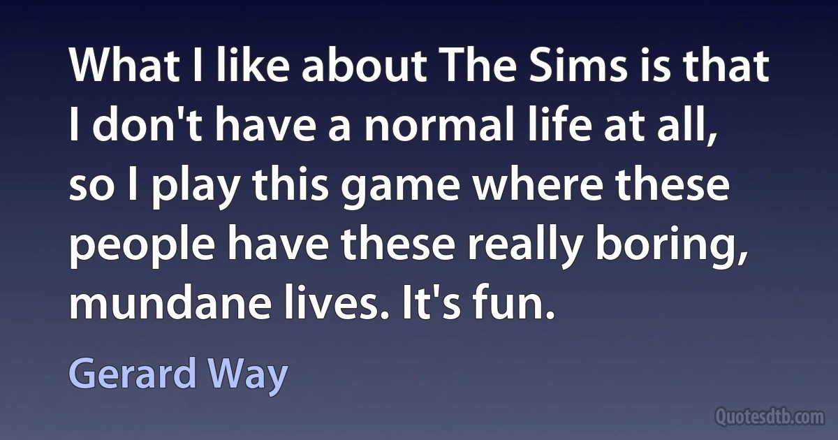 What I like about The Sims is that I don't have a normal life at all, so I play this game where these people have these really boring, mundane lives. It's fun. (Gerard Way)