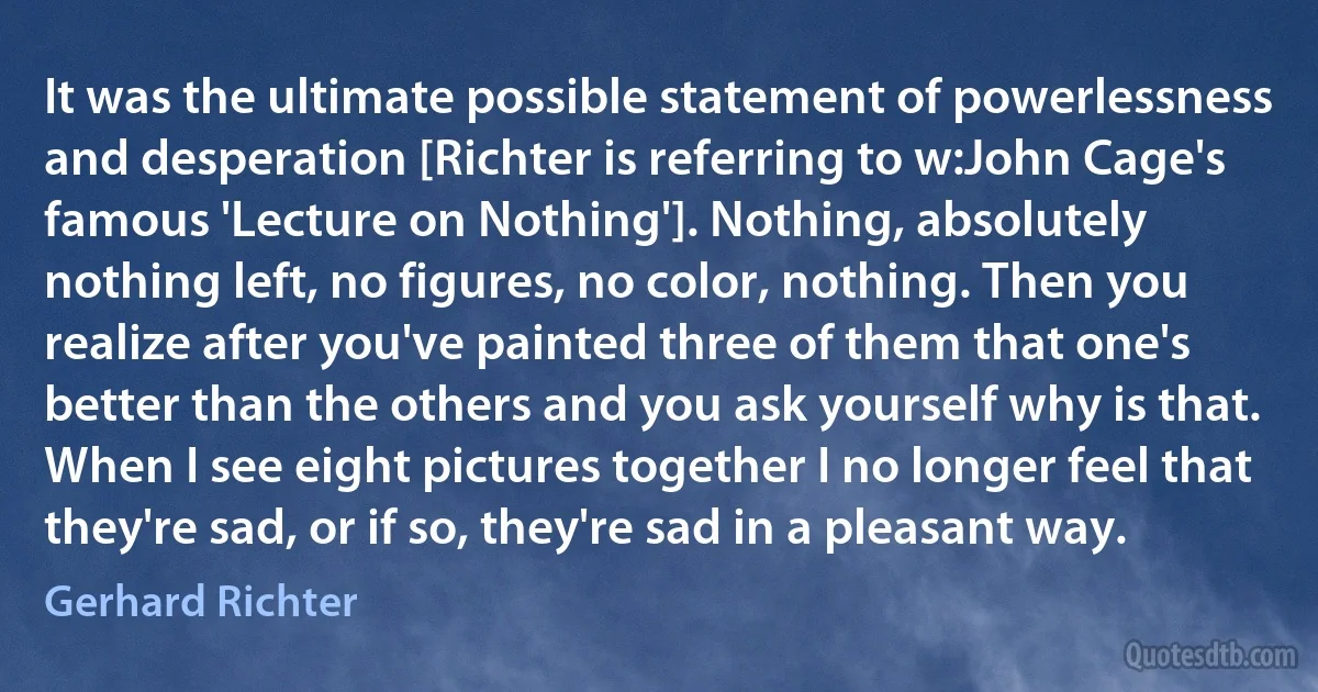 It was the ultimate possible statement of powerlessness and desperation [Richter is referring to w:John Cage's famous 'Lecture on Nothing']. Nothing, absolutely nothing left, no figures, no color, nothing. Then you realize after you've painted three of them that one's better than the others and you ask yourself why is that. When I see eight pictures together I no longer feel that they're sad, or if so, they're sad in a pleasant way. (Gerhard Richter)