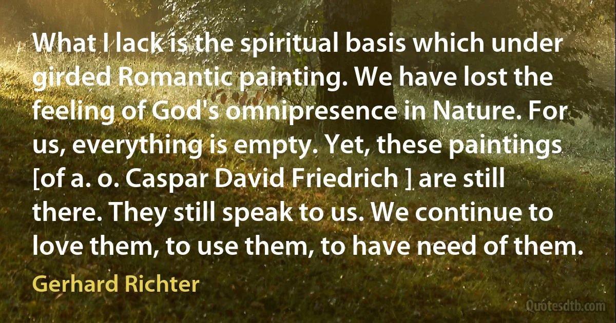 What I lack is the spiritual basis which under girded Romantic painting. We have lost the feeling of God's omnipresence in Nature. For us, everything is empty. Yet, these paintings [of a. o. Caspar David Friedrich ] are still there. They still speak to us. We continue to love them, to use them, to have need of them. (Gerhard Richter)