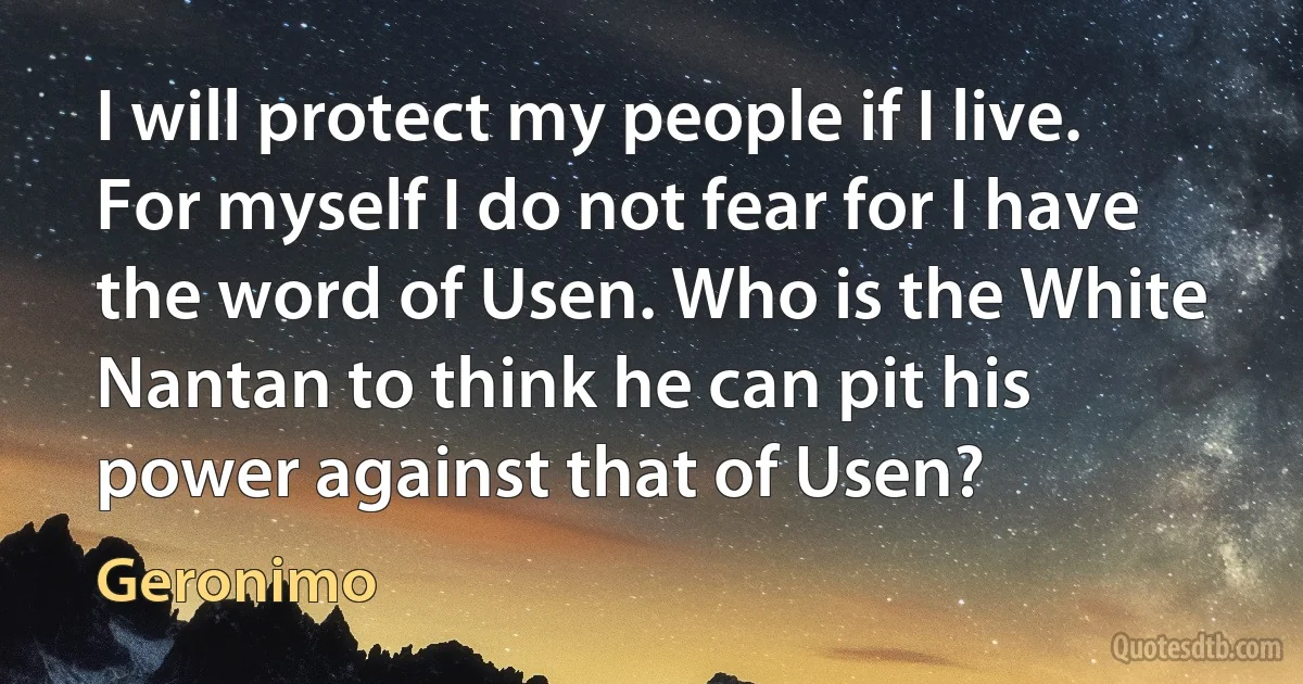 I will protect my people if I live. For myself I do not fear for I have the word of Usen. Who is the White Nantan to think he can pit his power against that of Usen? (Geronimo)