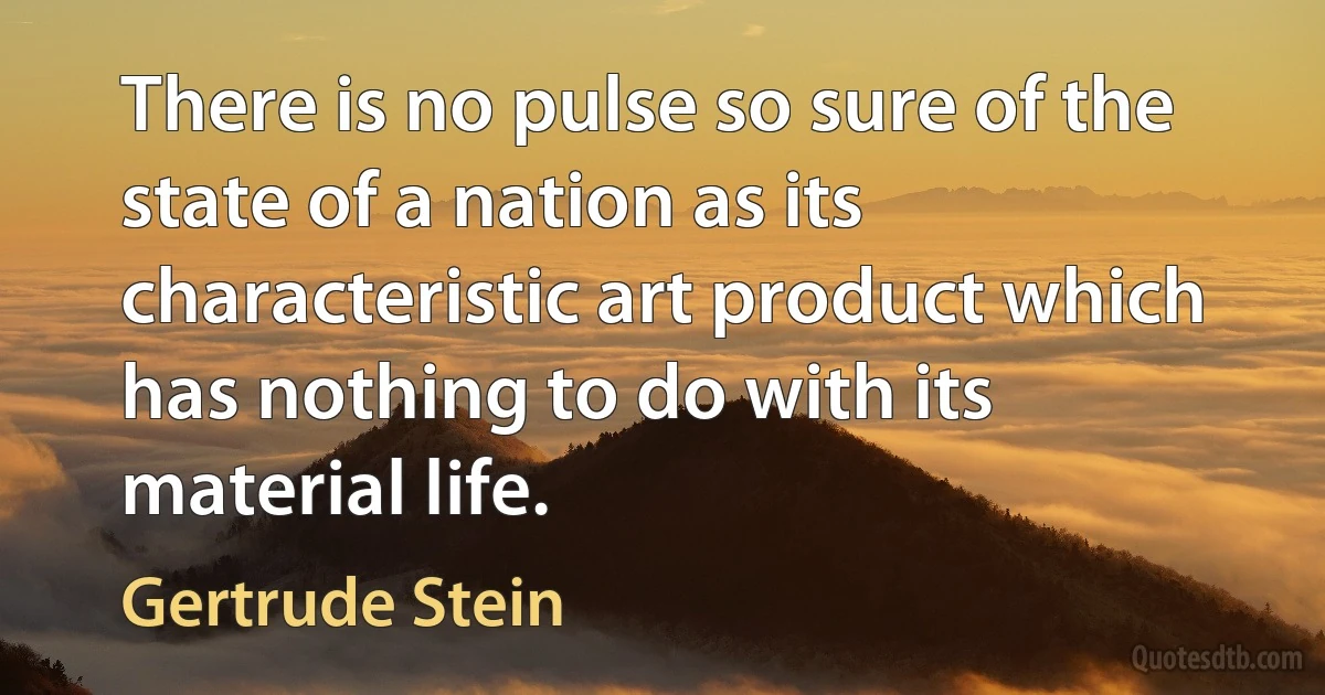 There is no pulse so sure of the state of a nation as its characteristic art product which has nothing to do with its material life. (Gertrude Stein)