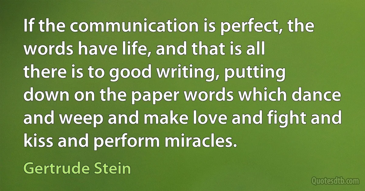 If the communication is perfect, the words have life, and that is all there is to good writing, putting down on the paper words which dance and weep and make love and fight and kiss and perform miracles. (Gertrude Stein)