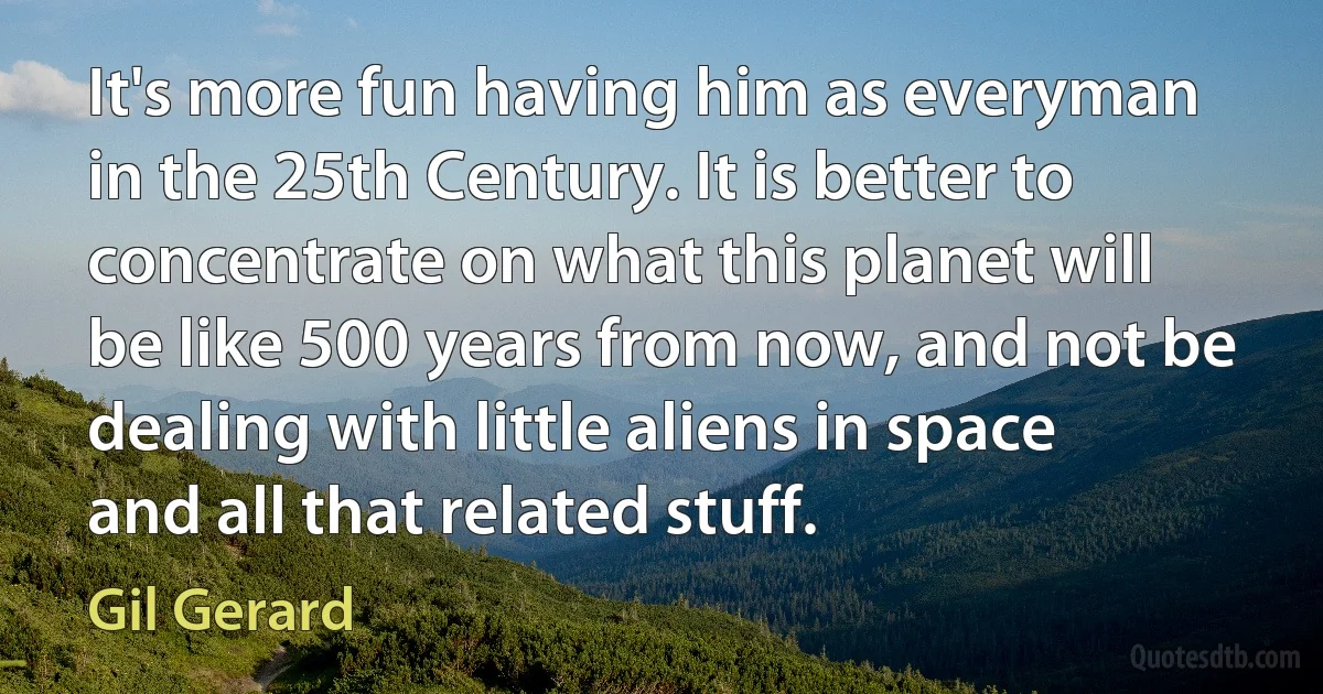 It's more fun having him as everyman in the 25th Century. It is better to concentrate on what this planet will be like 500 years from now, and not be dealing with little aliens in space and all that related stuff. (Gil Gerard)