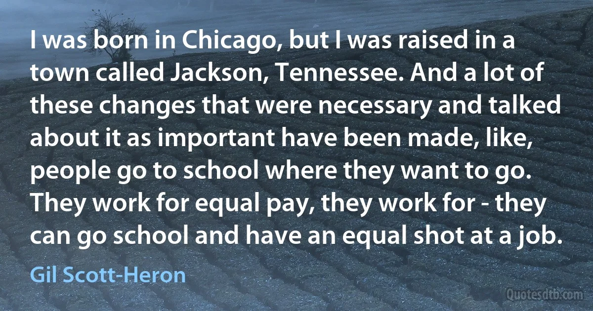 I was born in Chicago, but I was raised in a town called Jackson, Tennessee. And a lot of these changes that were necessary and talked about it as important have been made, like, people go to school where they want to go. They work for equal pay, they work for - they can go school and have an equal shot at a job. (Gil Scott-Heron)