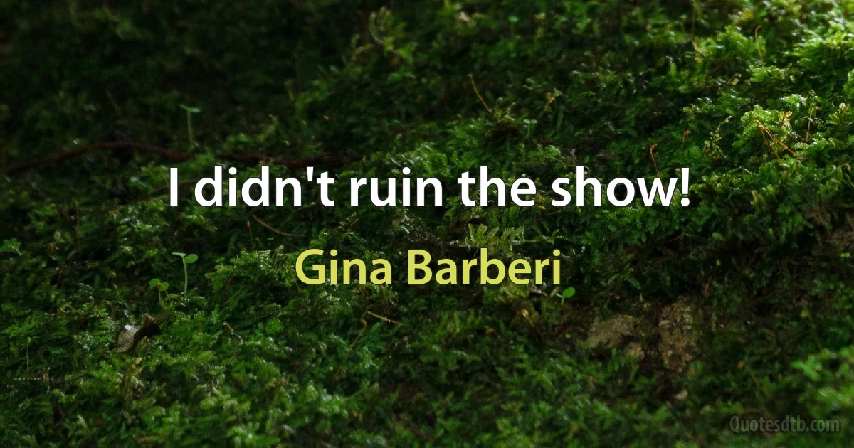 I didn't ruin the show! (Gina Barberi)