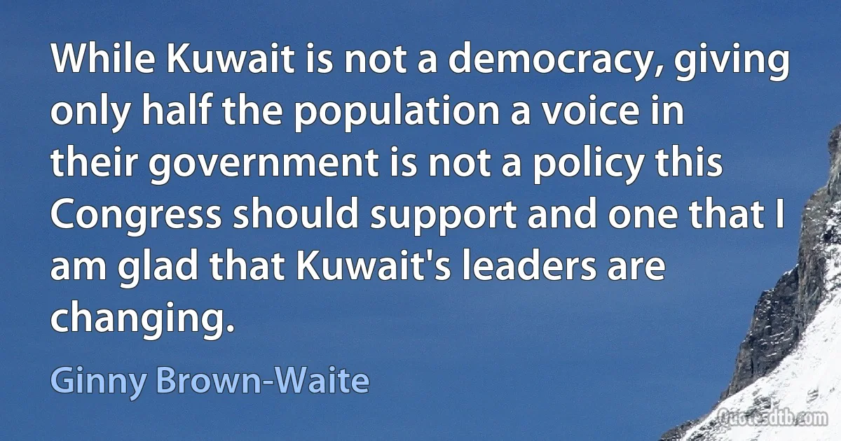 While Kuwait is not a democracy, giving only half the population a voice in their government is not a policy this Congress should support and one that I am glad that Kuwait's leaders are changing. (Ginny Brown-Waite)