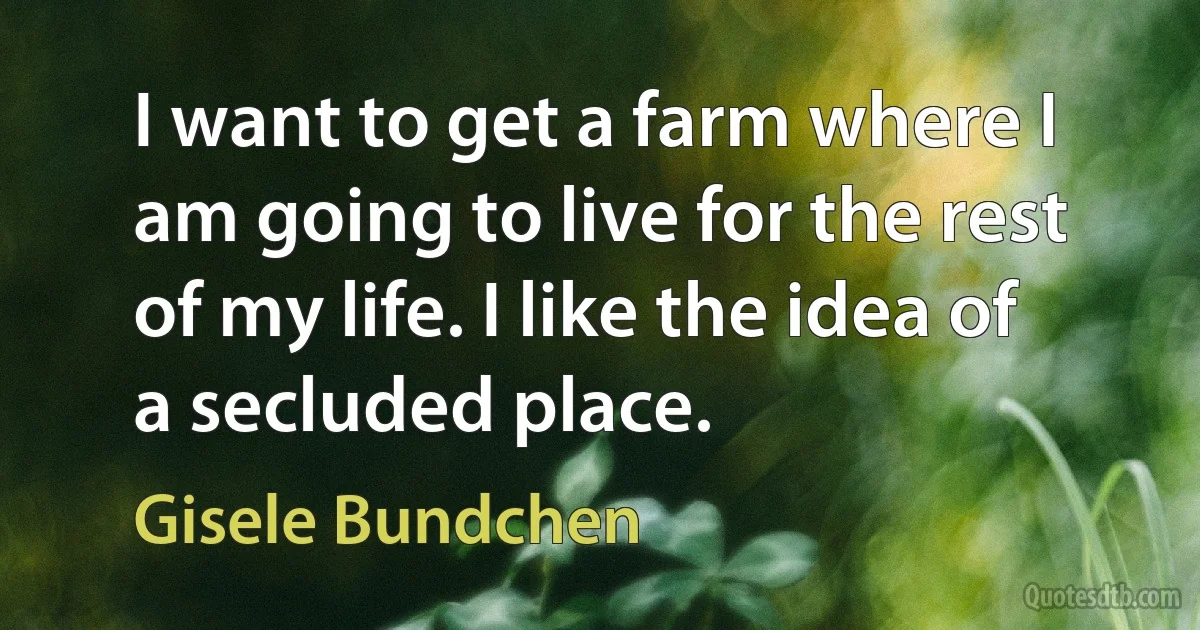 I want to get a farm where I am going to live for the rest of my life. I like the idea of a secluded place. (Gisele Bundchen)