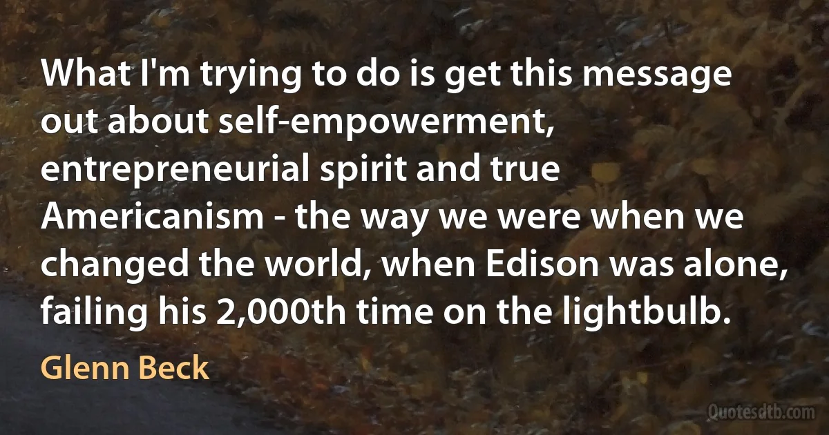 What I'm trying to do is get this message out about self-empowerment, entrepreneurial spirit and true Americanism - the way we were when we changed the world, when Edison was alone, failing his 2,000th time on the lightbulb. (Glenn Beck)