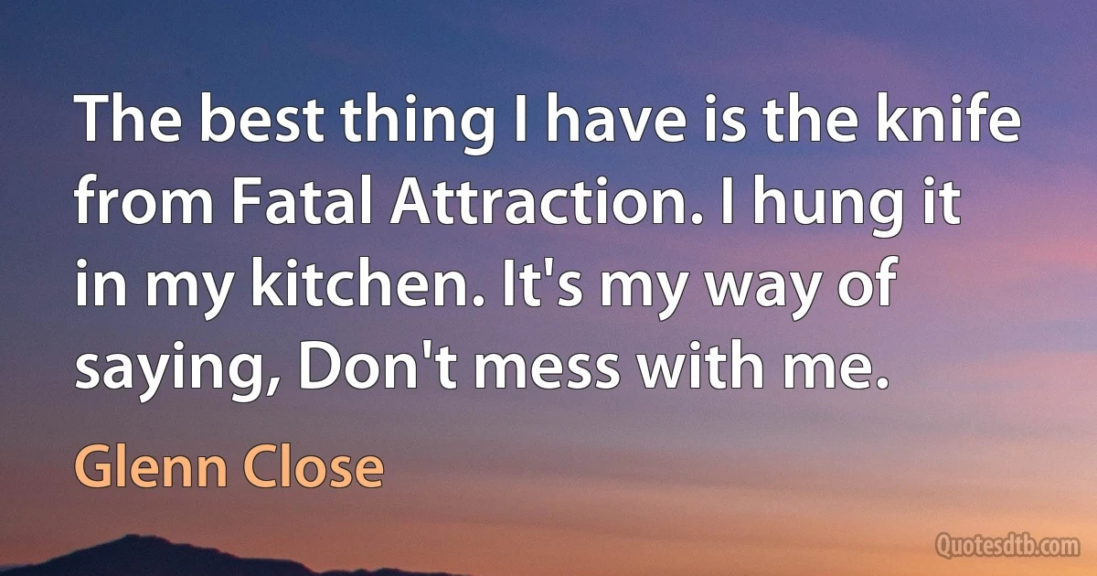 The best thing I have is the knife from Fatal Attraction. I hung it in my kitchen. It's my way of saying, Don't mess with me. (Glenn Close)