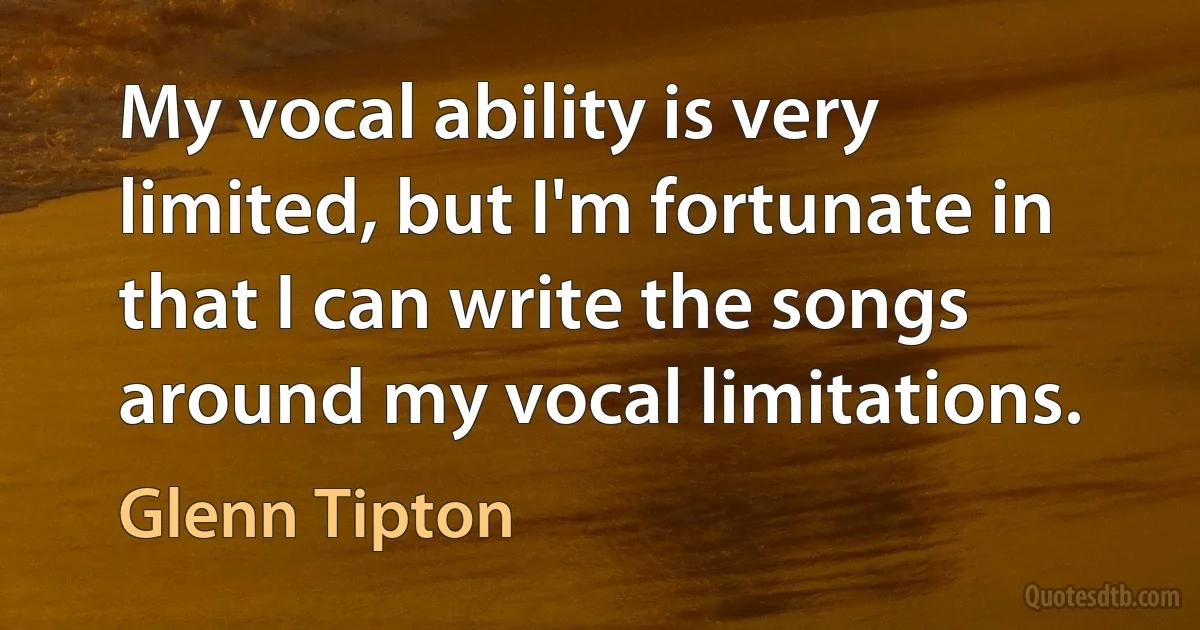 My vocal ability is very limited, but I'm fortunate in that I can write the songs around my vocal limitations. (Glenn Tipton)